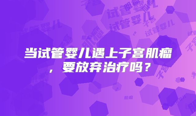当试管婴儿遇上子宫肌瘤，要放弃治疗吗？
