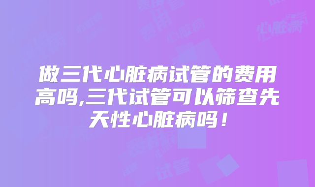 做三代心脏病试管的费用高吗,三代试管可以筛查先天性心脏病吗！