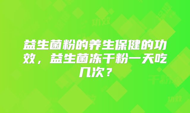 益生菌粉的养生保健的功效,益生菌冻干粉一天吃几次?