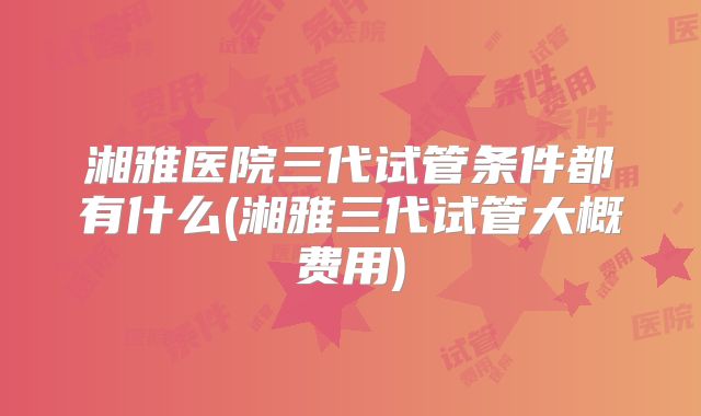 湘雅医院三代试管条件都有什么(湘雅三代试管大概费用)
