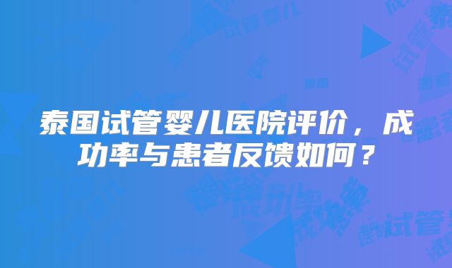 泰国试管婴儿医院评价，成功率与患者反馈如何？