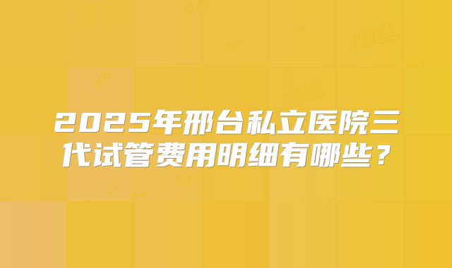 2025年邢台私立医院三代试管费用明细有哪些?