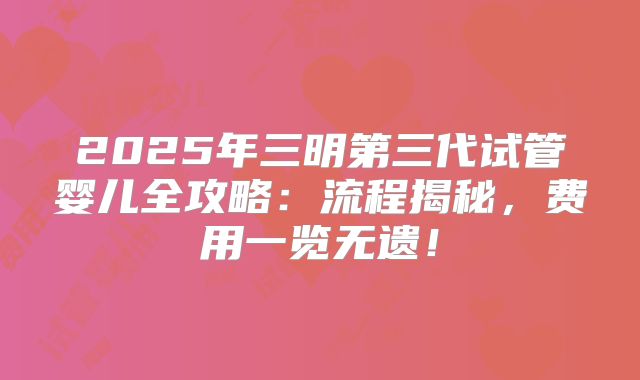 2025年三明第三代试管婴儿全攻略：流程揭秘，费用一览无遗！