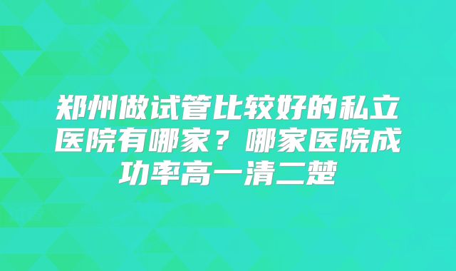 郑州做试管比较好的私立医院有哪家?哪家医院成功率高一清二楚