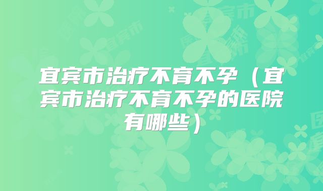 宜宾市治疗不育不孕(宜宾市治疗不育不孕的医院有哪些)