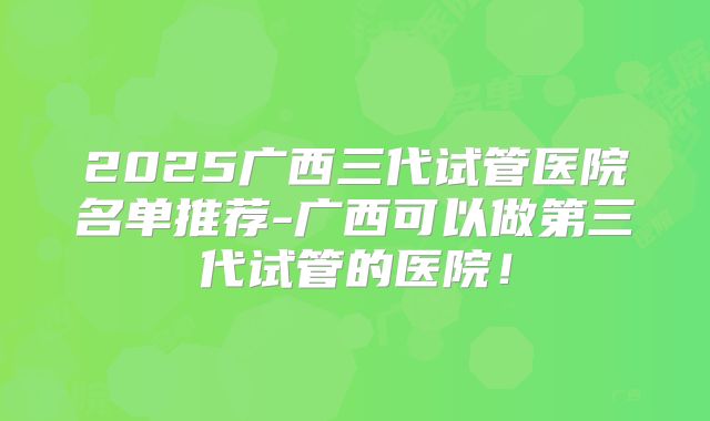 2025广西三代试管医院名单推荐-广西可以做第三代试管的医院！