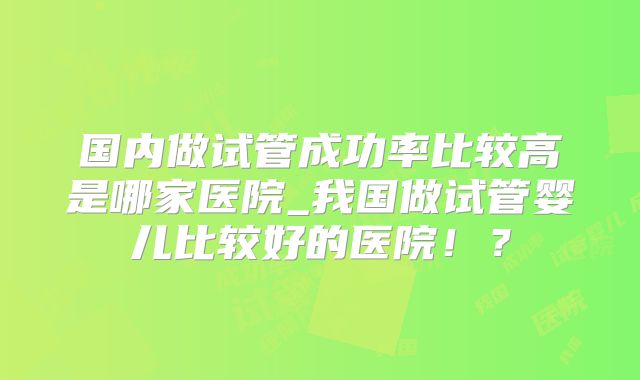 国内做试管成功率比较高是哪家医院_我国做试管婴儿比较好的医院！？