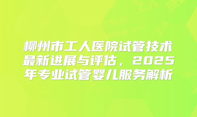 柳州市工人医院试管技术最新进展与评估，2025年专业试管婴儿服务解析