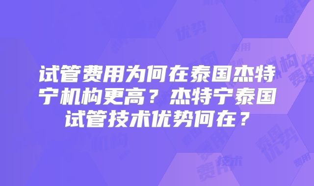 试管费用为何在泰国杰特宁机构更高？杰特宁泰国试管技术优势何在？