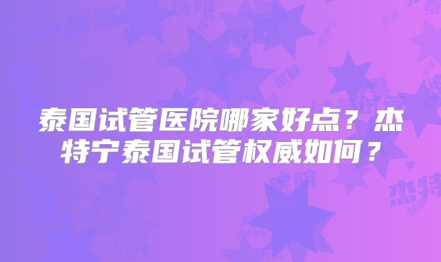 泰国试管医院哪家好点？杰特宁泰国试管权威如何？