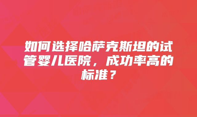 如何选择哈萨克斯坦的试管婴儿医院,成功率高的标准?
