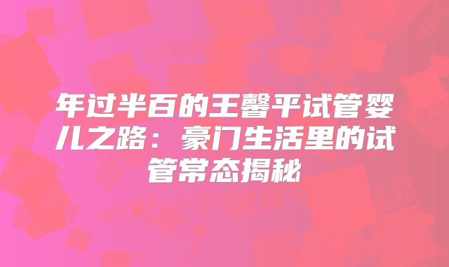 年过半百的王馨平试管婴儿之路：豪门生活里的试管常态揭秘
