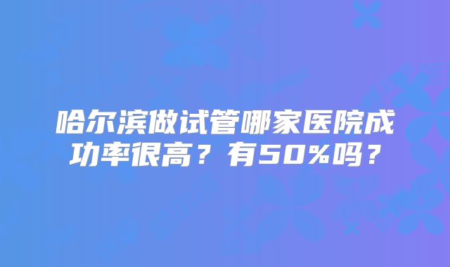 哈尔滨做试管哪家医院成功率很高？有50%吗？