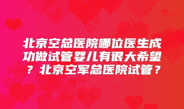 北京空总医院哪位医生成功做试管婴儿有很大希望?北京空军总医院试管?