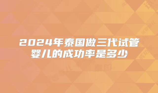 2024年泰国做三代试管婴儿的成功率是多少