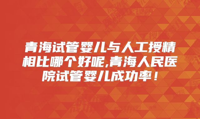 青海试管婴儿与人工授精相比哪个好呢,青海人民医院试管婴儿成功率！