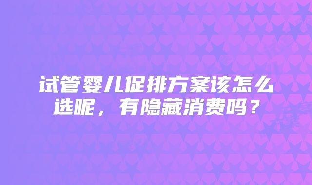 试管婴儿促排方案该怎么选呢,有隐藏消费吗?