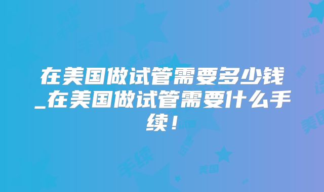 在美国做试管需要多少钱_在美国做试管需要什么手续！