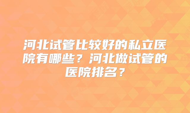 河北试管比较好的私立医院有哪些？河北做试管的医院排名？