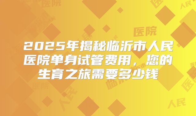 2025年揭秘临沂市人民医院单身试管费用,您的生育之旅需要多少钱
