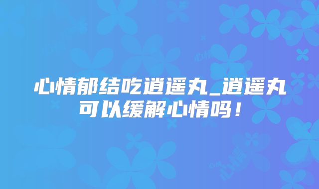 心情郁结吃逍遥丸_逍遥丸可以缓解心情吗!