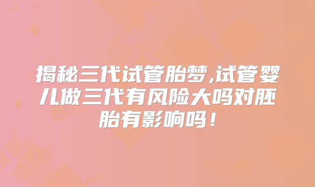 揭秘三代试管胎梦,试管婴儿做三代有风险大吗对胚胎有影响吗！