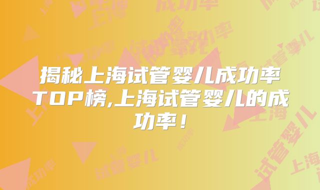 揭秘上海试管婴儿成功率TOP榜,上海试管婴儿的成功率!