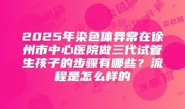 2025年染色体异常在徐州市中心医院做三代试管生孩子的步骤有哪些?流程是怎么样的