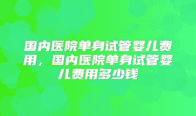 国内医院单身试管婴儿费用，国内医院单身试管婴儿费用多少钱