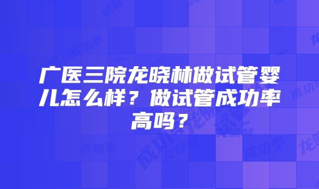 广医三院龙晓林做试管婴儿怎么样?做试管成功率高吗?