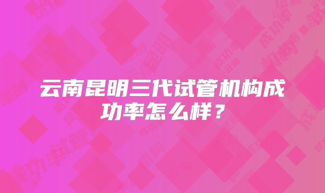 云南昆明三代试管机构成功率怎么样?