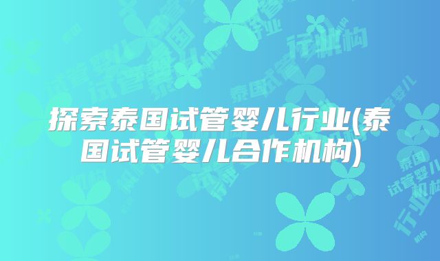 探索泰国试管婴儿行业(泰国试管婴儿合作机构)