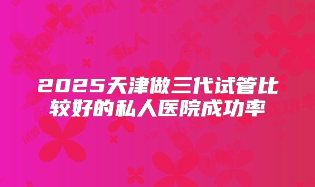 2025天津做三代试管比较好的私人医院成功率