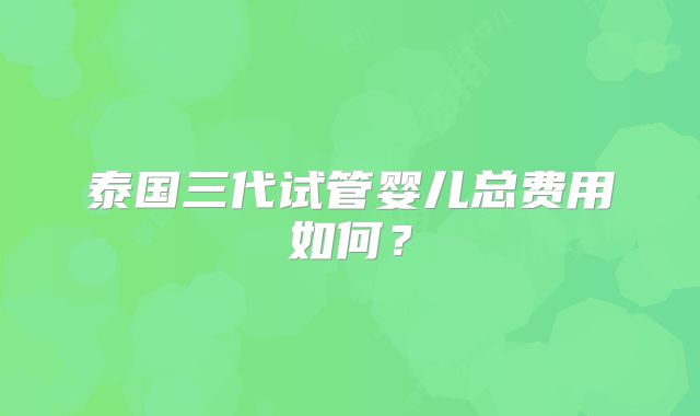 泰国三代试管婴儿总费用如何？