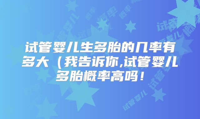 试管婴儿生多胎的几率有多大（我告诉你,试管婴儿多胎概率高吗！