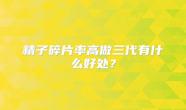 精子碎片率高做三代有什么好处？