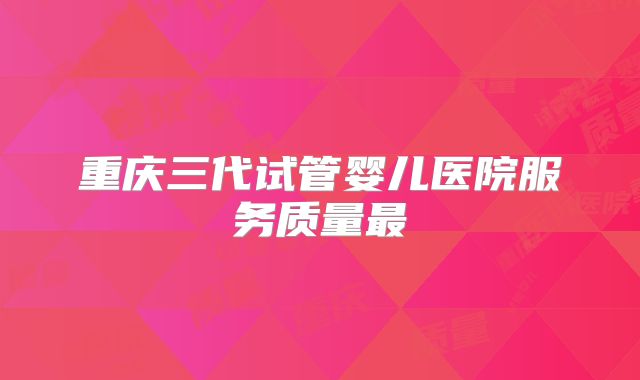 重庆三代试管婴儿医院服务质量最