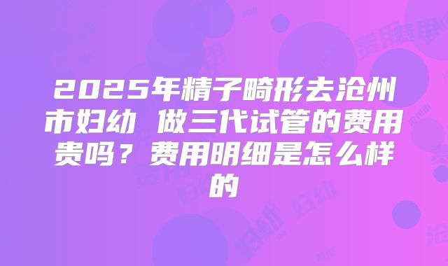 2025年精子畸形去沧州市妇幼 做三代试管的费用贵吗？费用明细是怎么样的
