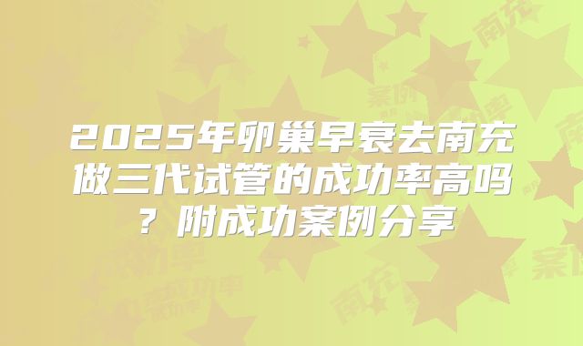 2025年卵巢早衰去南充做三代试管的成功率高吗?附成功案例分享