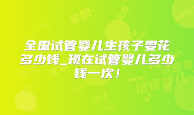 全国试管婴儿生孩子要花多少钱_现在试管婴儿多少钱一次!