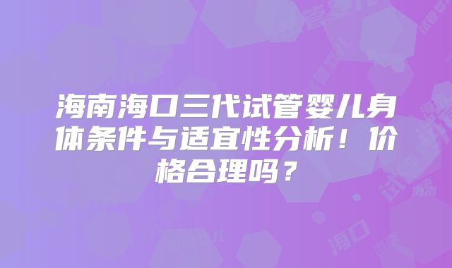 海南海口三代试管婴儿身体条件与适宜性分析！价格合理吗？