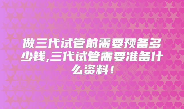 做三代试管前需要预备多少钱,三代试管需要准备什么资料!