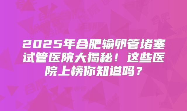 2025年合肥输卵管堵塞试管医院大揭秘！这些医院上榜你知道吗？