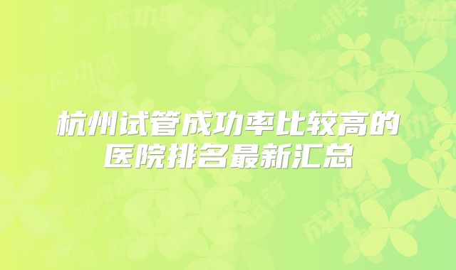 杭州试管成功率比较高的医院排名最新汇总