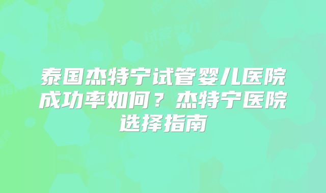 泰国杰特宁试管婴儿医院成功率如何?杰特宁医院选择指南