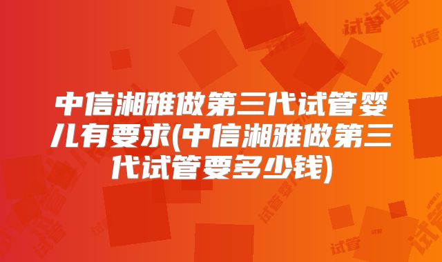 中信湘雅做第三代试管婴儿有要求(中信湘雅做第三代试管要多少钱)