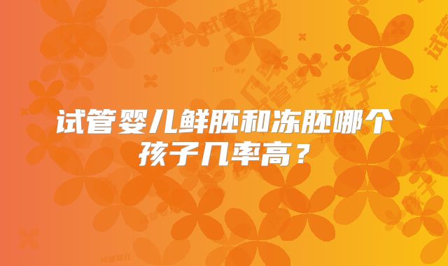 试管婴儿鲜胚和冻胚哪个孩子几率高？