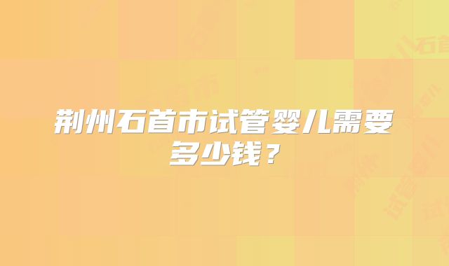荆州石首市试管婴儿需要多少钱？