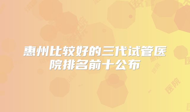 惠州比较好的三代试管医院排名前十公布