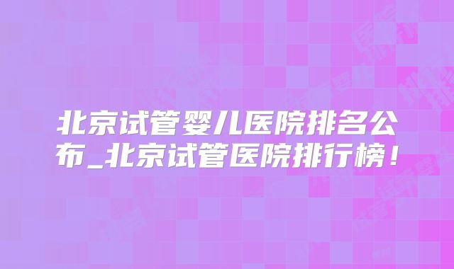 北京试管婴儿医院排名公布_北京试管医院排行榜！